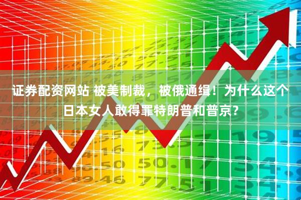 证券配资网站 被美制裁，被俄通缉！为什么这个日本女人敢得罪特朗普和普京？