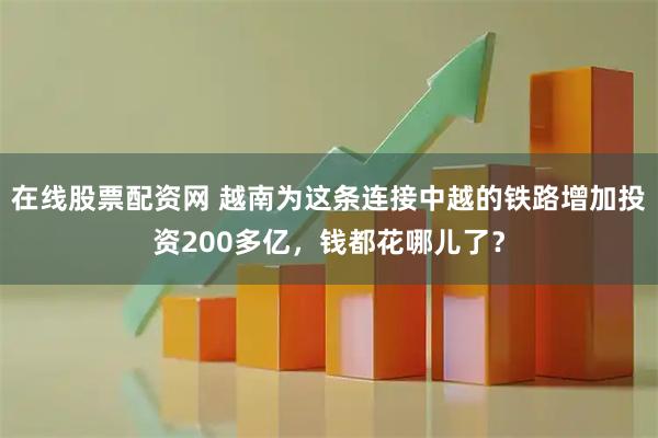 在线股票配资网 越南为这条连接中越的铁路增加投资200多亿，钱都花哪儿了？
